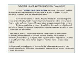 FUTURISMO: EL ARTE QUE APOYABA LA GUERRA Y LA VIOLENCIA
Esta obra, “SÍNTESIS VISUAL DE LA GUERRA”, del pintor italiano GINO SEVERINI,
se enmarca dentro del movimiento pictórico del FUTURISMO, que ya en 1910 había
lanzado un Manifiesto en el que defendía ideas como :
(7)- No hay belleza sino en la lucha. Ninguna obra de arte sin carácter agresivo
puede ser considerada una obra maestra. La pintura ha de ser concebida como un asalto
violento contra las fuerzas desconocidas, para reducirlas a postrarse delante del hombre.
(9)- Queremos glorificar la guerra – única higiene del mundo-, el militarismo, el
patriotismo, el gesto destructor de los anarquistas, las malas ideas para las cuales se muere
y el desprecio por la feminidad.
Pues bien, en esta obra encontramos reflejadas las características del futurismo:
La Velocidad, rapidez en todos los sentidos, histórica, política o social. Resaltar el
dinamismo, lo instantáneo y el impulso, frente al pasado estático y equilibrado. Lo vemos
en la rueda y las hélices frente al ancla, los pernos metálicos frente a la escuadra de
madera.
La Modernidad, como adoración de lo mecánico. Las máquinas se ven como un gran
multiplicador del poder del hombre, en este caso el poder de destruir. permite comunicarse
y mover las máquinas.
 