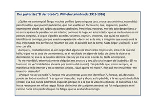 Der gestürzte (“El derrotado”). Wilhelm Lehmbruck (1915-1916)
¿Quién me contempla? Tengo muchos perfiles (pero ninguna cara, o una cara anónima, escondida)
para los otros, que pueden rodearme, que dan vueltas en torno a mí, que, si quieren, pueden
examinarme desde casi todos los puntos cardinales. Pero ellos, vosotros, me veis solo desde fuera, y
no sois capaces de penetrar en mi interior, como yo lo hago; en este interior que se me trasluce en mi
postura corporal, a la que sí podéis acceder, vosotros, voyeurs, vosotros, que quizá no queréis
identificaros conmigo, porque vuestra experiencia –decís- no es la mía, e imagináis que nunca será la
mía. Pero todos mis perfiles se resumen en uno: el paralelo con la tierra; hasta llegar -¿lo haré?- a ser
uno con ella.
Aunque sí, probablemente sí, con seguridad alguna vez alcanzaréis mi posición, esta en la que me
hallo, y que no es cosa de un momento, es el resultado de algo y de todo, de cómo la vida te va
derrotando. Sí, esa es la palabra: derrota. Ese soy yo. Ese eres o serás tú, tarde o temprano.
Yo me veo débil, extremadamente delgado; me arrastro y soy sólo una imagen de la pérdida. (Si no
fuera así, mi verticalidad me elevaría por encima del mundo). Esa pérdida que, como siempre, se
manifiesta en lo interior y en lo exterior, unidos. ¿Qué agarra mi mano? ¿Por qué me encuentro –me
muestro- desnudo?
¿Porque no soy ya nadie? ¿Porque mis vestimentas ya no me identifican? ¿Porque, así, desnudo,
puedo ser todos vosotros? Y es que mi desnudez, aquí y ahora, es la pérdida, a la vez que la ineludible
verdad, esa que nunca podremos esquivar, porque es a la que la vida nos conduce, lo queramos o no.
No se reconocen en mí los rasgos físicos distintivos de cualquier persona: los fui malgastando en el
camino hacia esta perdición que me fatiga, que va acabando conmigo.
 