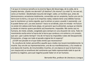 Y sé que mi inmenso tamaño es la enorme figura del desarraigo, de la caída, de la
(repito) derrota. ¿Quién me derrotó? ¿El destino? ¿Yo mismo? ¿La vida? Sí, me veo así,
como un hombre –desdichado trasunto del ángel- caído; un hombre que, antes de
desmoronarse y arrastrarse totalmente, convertido casi en serpiente, hecho uno con la
tierra (con la tierra, a la que no le importas nada), todavía tiene unas débiles fuerzas
que lo mantienen un tanto erguido, que lo estiran un poco y puede ir avanzando -¿se
le puede llamar así?, ¿es esto avance?- hacia no sé dónde, pues mi mirada –mi futuro-
no existe (mi cabeza está hacia abajo, sin porvenir que la alimente), aunque yo intente
(y desde mi interior quiero percibirlo así) levantarme. Imposible. Me siento casi no
humano, de metal, aislado, congelado para siempre en una situación de ruina. Todo mi
movimiento oscila entre la fuerza de la tierra que conduce a mi entierro y mi corazón,
que aún -¿por cuánto tiempo?- tira de mí hacia las imposibles nubes del desaparecido
firmamento. ¿Cargo con todo el pecado original de mi especie?
¿O SOY ese pecado en el que todos tenéis que reconoceros?
Yo, escultura de metal, personifico aquello que a todos nos tocará inevitablemente: la
muerte. Soy una de sus representaciones, una de sus manifestaciones, y fui creado en
una época de muerte, de innumerables muertes, en una época en que la Guerra (así,
con mayúscula) se enseñoreó del continente que había representado todo lo que de
positivo (y negativo, para qué negarlo) puede haber en el ser humano.
Bernardo Ríos, profesor de Literatura y Lengua
 