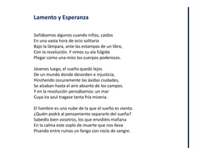Lamento y Esperanza
Soñábamos algunos cuando niños, caídos
En una vasta hora de ocio solitario
Bajo la lámpara, ante las estampas de un libro,
Con la revolución. Y vimos su ala fúlgida
Plegar como una mies los cuerpos poderosos.
Jóvenes luego, el sueño quedó lejos
De un mundo donde desorden e injusticia,
Hinchendo oscuramente las ávidas ciudades,
Se alzaban hasta el aire absorto de los campos.
Y en la revolución pensábamos: un mar
Cuya ira azul tragase tanta fría miseria.
El hombre es una nube de la que el sueño es viento.
¿Quién podrá al pensamiento separarlo del sueño?
Sabedlo bien vosotros, los que envidiéis mañana
En la calma este soplo de muerte que nos lleva
Pisando entre ruinas un fango con rocío de sangre.
 