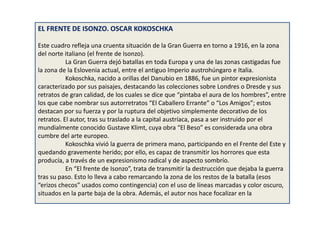 EL FRENTE DE ISONZO. OSCAR KOKOSCHKA
Este cuadro refleja una cruenta situación de la Gran Guerra en torno a 1916, en la zona
del norte italiano (el frente de Isonzo).
La Gran Guerra dejó batallas en toda Europa y una de las zonas castigadas fue
la zona de la Eslovenia actual, entre el antiguo Imperio austrohúngaro e Italia.
Kokoschka, nacido a orillas del Danubio en 1886, fue un pintor expresionista
caracterizado por sus paisajes, destacando las colecciones sobre Londres o Dresde y sus
retratos de gran calidad, de los cuales se dice que “pintaba el aura de los hombres”, entre
los que cabe nombrar sus autorretratos “El Caballero Errante” o “Los Amigos”; estos
destacan por su fuerza y por la ruptura del objetivo simplemente decorativo de los
retratos. El autor, tras su traslado a la capital austríaca, pasa a ser instruido por el
mundialmente conocido Gustave Klimt, cuya obra “El Beso” es considerada una obra
cumbre del arte europeo.
Kokoschka vivió la guerra de primera mano, participando en el Frente del Este y
quedando gravemente herido; por ello, es capaz de transmitir los horrores que esta
producía, a través de un expresionismo radical y de aspecto sombrío.
En “El frente de Isonzo”, trata de transmitir la destrucción que dejaba la guerra
tras su paso. Esto lo lleva a cabo remarcando la zona de los restos de la batalla (esos
“erizos checos” usados como contingencia) con el uso de líneas marcadas y color oscuro,
situados en la parte baja de la obra. Además, el autor nos hace focalizar en la
 