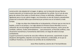 construcción más alejada de la imagen, la iglesia, con la intención de que fijemos
nuestra atención en la destrucción que esta población ha sufrido. Con el uso de esta
gama de colores fríos sobre un fondo tenue y líneas no definidas, reflejados en una
agobiante pero a la vez sobria imagen, nos transmite un aire de tristeza y pesadumbre
propia de la situación bélica que estremecía por primera vez en la historia a toda
Europa.
Si algo nos deja claro Kokoschka es la devastación, el horror que se vive tras la
batalla; y esto es así porque, si en algo destaca la Primera Guerra Mundial, es en la
utilización de una tecnología armamentística no vista hasta entonces, como carros de
combate, cañones, fusiles ametralladores..., que provocaron, al final del conflicto, unas
situaciones económicas y humanitarias aberrantes a lo largo de toda la Europa
combatiente.
La guerra provocó la muerte de unas diez millones de personas, suponiendo un gran
desplome demográfico, dejando una Europa maltrecha y endeudada, en la que se
modifican fronteras y se siembran las semillas de los totalitarismos.
Jesús Pérez Gutiérrez, alumno de 1º de bachillerato
 