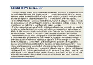 EL BOSQUE DE OPPY. John Nash. 1917
‘El Bosque de Oppy’, cuadro pintado durante la Primera Guerra Mundial por el británico John Nash,
nos muestra el aspecto de la villa Oppy en junio de 1917 cuando se encontraba fortificada por los
alemanes, quienes intentaban resistir a los ataques de los aliados. Así, la pintura nos muestra una
detallada descripción de las condiciones en las que se encontraban los soldados y el paisaje.
El cuadro hace referencia a una suboperación británica, ‘Captura de Oppy Wood’, la cual pertenecía
a la ofensiva de Arras de 1917, en la que los alemanes se hicieron con el oeste del bosque de Oppy y
lo fortificaron, con el objetivo de hacer frente a los ataques enemigos.
El pintor, en esta obra, pretende reflejar las condiciones del ejército, así como en las que quedaba
el medio tras las batallas. Cuando miramos el cuadro, lo primero que nos llama la atención son los
árboles, árboles que en un pasado habrían sido hermosos, frondosos pero, sin embargo, ahora se
encuentran pelados, tristes e, incluso, abatidos, destruidos por, posiblemente, los explosivos.
Cuando bajamos la mirada, vemos un largo y estrecho pasillo que se encuentra cavado en la tierra:
es una trinchera en la que podemos ver a dos soldados. A juzgar por la posición de sus cuerpos, se
podría decir que están examinando la zona y que, a pesar de no haber enemigos a la vista, están
asustados, inseguros, no se encuentran a gusto en el lugar en el que están. Además, podemos
observar también en el paisaje restos de humo provocado por las explosiones, escombros y ni una
mínima señal de vida animal o vegetal; todo el terreno se encuentra seco y vacío, sabiendo que,
probablemente, por el hecho de que es un bosque, lo más lógico sería que estuviese cubierto por un
manto verde. El autor de la pintura nos quiere transmitir una sensación de soledad y angustia, y para
ello se vale de tonos ocres y verdosos sin apenas brillo pero, a pesar de ello, nos pinta un cielo muy
azul que hace contraste con la realidad del cuadro, quizás porque John Nash quería expresar un
mínimo sentimiento de esperanza.
 