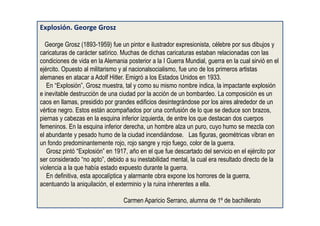 Explosión. George Grosz
George Grosz (1893-1959) fue un pintor e ilustrador expresionista, célebre por sus dibujos y
caricaturas de carácter satírico. Muchas de dichas caricaturas estaban relacionadas con las
condiciones de vida en la Alemania posterior a la I Guerra Mundial, guerra en la cual sirvió en el
ejército. Opuesto al militarismo y al nacionalsocialismo, fue uno de los primeros artistas
alemanes en atacar a Adolf Hitler. Emigró a los Estados Unidos en 1933.
En “Explosión”, Grosz muestra, tal y como su mismo nombre indica, la impactante explosión
e inevitable destrucción de una ciudad por la acción de un bombardeo. La composición es un
caos en llamas, presidido por grandes edificios desintegrándose por los aires alrededor de un
vértice negro. Estos están acompañados por una confusión de lo que se deduce son brazos,
piernas y cabezas en la esquina inferior izquierda, de entre los que destacan dos cuerpos
femeninos. En la esquina inferior derecha, un hombre alza un puro, cuyo humo se mezcla con
el abundante y pesado humo de la ciudad incendiándose. Las figuras, geométricas vibran en
un fondo predominantemente rojo, rojo sangre y rojo fuego, color de la guerra.
Grosz pintó “Explosión” en 1917, año en el que fue descartado del servicio en el ejército por
ser considerado “no apto”, debido a su inestabilidad mental, la cual era resultado directo de la
violencia a la que había estado expuesto durante la guerra.
En definitiva, esta apocalíptica y alarmante obra expone los horrores de la guerra,
acentuando la aniquilación, el exterminio y la ruina inherentes a ella.
Carmen Aparicio Serrano, alumna de 1º de bachillerato
 