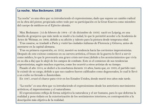 La noche. Max Beckmann. 1919
“La noche” es una obra que va introduciendo el expresionismo, dado que supone un cambio radical
en la obra del pintor, propiciada sobre todo por su participación en la Gran Guerra como miembro
del cuerpo de médicos en el Ejército alemán.
Max Beckmann (12 de febrero de 1884 - 27 de diciembre de 1950) nació en Leipzig, en una
familia de granjeros que más tarde se mudó a la ciudad, lo que le permitió acceder a la Academia de
Artes de Weimar, en 1900, debido a su afición y talento para la pintura desde temprana edad.
Tras casarse, se trasladó a París y visitó las ciudades italianas de Florencia y Génova, antes de
asentarse en la capital alemana.
Tras su primera exposición, en 1912, mostró su tendencia hacia las corrientes impresionistas.
Después de este exitoso comienzo en su carrera artística, el brazo de la guerra lo llevó a servir
como médico, lo que le provocaría una grave crisis nerviosa (debido a los acontecimientos que vivía
en su día a día) que lo alejó de los campos de combate. Este es el comienzo de sus tendencias
expresionistas, según muchos expertos, como les ocurrió a otros artistas de su tiempo.
Pasado el año 1914, se dedicó a la enseñanza durante 18 años, hasta que, en 1933, el partido nazi
le eximió de su cargo, debido a que sus cuadros fueron calificados como degenerados, lo cual le llevó
a un exilio no forzado a Ámsterdam.
En 1947, cruzó el charco para vivir en los Estados Unidos, donde murió tres años más tarde.
“La noche” es una obra que va introduciendo el expresionismo desde los anteriores movimientos
artísticos, el impresionismo y el naturalismo.
El expresionismo refleja de forma subjetiva la naturaleza y el ser humano, para lo que deforma la
realidad y pone énfasis en la exteriorización de los sentimientos interiores, en contraposición a la
descripción más objetiva de la realidad.
 