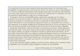 La experiencia en la Gran Guerra cambió su obra, tanto desde el punto de vista formal como
iconográfico. La capa de pintura es más acuosa, los cuerpos y los rostros se vuelven "más lineales" y
se convierten en figurines estáticamente contorsionados, mostrando un mundo sin orden, dislocado
y un tanto caótico, como el que se dio tras la revolución de noviembre del 18 en Alemania, en la cual
la represión por ideas políticas era algo que no causaba sorpresa.
La mirada se centra en una buhardilla angosta y góticamente angulada, que los maderos
convierten en un escenario estrecho y abarrotado. En este, hay tres individuos que maltratan y
torturan a una mujer y a un hombre ya ahorcado, lo cual denota un sadismo brutal. En la parte
inferior del cuadro, se ve una vela caída que representa la muerte, y un gramófono que no suena, y
que representa, en mi opinión, la diferencia de la decadente época que se vivía en ese momento con la
previa de bonanza que había vivido Alemania antes del comienzo de la Primera Guerra Mundial.
Las piernas violentamente abiertas de la mujer, en la que parece centrarse el drama, jalonan los
dos lados del cuadro. A pesar de la existencia de una historia implícita, la obra anula todas las leyes
de la lógica cotidiana; una rigidez extrañamente cristalina se apodera del acontecimiento y de los
personajes. Como hemos dicho antes, refleja la sociedad contemporánea alemana, en momentos como
el asesinato de Rosa Luxemburgo o Karl Liebknecht, dado que, además, en el cuadro aparecen
personajes que parecen obreros (parte derecha), así como personajes más pudientes, que visten de
corbata y fuman tabaco en una pipa, cuya expresión no es de odio o rabia, sino de una frialdad que
resulta incluso antinatural.
La obra tiene marcados ángulos y pliegues en todas sus formas; también, gran variedad de colores,
acompañados de la oscuridad que dan los márgenes, al tratarse de una buhardilla.
Juan José Tello, alumno de 1º de bachillerato
 