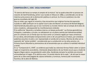 COMPOSICIÓN X, 1939. VASILI KANDINSKY
“El silencio del lienzo se rompe al compás de la música”. Así se podría describir el proceso de
creación de Vasili Kandinsky, pintor ruso nacido en Moscú en 1866, y considerado uno de los
máximos precursores de la abstracción poética en pintura. Su lírica es coetánea a las dos
guerras mundiales del siglo XX.
Hay un orden que regula el universo y hay encuentros que originan formas de expresión.
Cuando en 1895 confluyen en la capital rusa la obra de Monet y la música de Richard Wagner,
Vasili Kandinsky descubre que en ese momento su mundo interior late al compás de la obra de
estos creadores, sobrepasando las manifestaciones estándar.
Él lo calificó de “devoción a la belleza interna y al deseo profundo”. Las formas geométricas,
triángulos, cuadrados y círculos, se sobreponen en un plano carente de tridimensionalidad,
pero en sintonía con un fondo que nos hace sentir un universo regido por leyes armónicas.
En sus obras, denominadas Composiciones como si de una partitura se tratara, por sinestesia
podemos escuchar el color y ver representado el sonido de la música. Muchas de ellas son la
expresión del "pintor profeta", considerando que su producción en los años previos a la
Primera Guerra Mundial es premonitora de la hecatombe que va a alterar la realidad individual
y social.
En su “Composición X, 1939”, se evidencia que todas las coloristas formas flotan sobre un plano
negro en trayectoria ascendente, intentando desprenderse de ese fondo oscuro que a modo de
Agujero Negro ejerce una gravitación sobre ellas. Kandinsky siempre ha sentido una visceral
animosidad por el negro. Él lo definía como "el sonido interior de la nada "; de ahí que la mayor
parte de su obra esté plagada de colores brillantes y lumínicos, herencia del movimiento
fauvista y de la obra de Matisse.
 