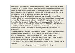 No es el caso que nos ocupa, y en esta composición, última declaración artística
importante de Kandinsky, el pintor encarna las preocupaciones y ambiciones de la
época pictórica, espiritual e histórica que está viviendo. El fondo del lienzo es el
oscuro horizonte de una Europa que camina hacia su propia destrucción. Es una
metáfora de la nada, de la falta de esperanza y de la muerte.
Sin embargo, a pesar de la fatalidad, las formas representadas en esta obra
intentan zafarse de ese destino que alteraría el orden armónico del cosmos. Es por
ello que el contrapunto representado por su colorido expresa el sentimiento por
liberar al ser humano de la desdicha. Renunciar a esta posibilidad significaría
renunciar a ese deseo profundo que intenta prevenir al hombre del caótico futuro.
En la Composición X, Kandinsky se nos revela experimentando un nuevo
vocabulario de formas y relaciones: lo positivo y lo negativo, la creación y la
destrucción.
El arte de una época refleja su sociedad y sus valores. La idea de que la verdadera
obra de arte debe expresar una visión superior que se anticipe a la época se
desprende de su obra “De lo espiritual en el arte”, publicada en 1912:
“El verdadero artista es el que sabe expresar su realidad interior conectada y, al
mismo tiempo, anticipada, con los problemas de su tiempo”.
En este sentido, esta obra es testimonio anticipado de los acontecimientos que se
avecinan.
Juana Duque, profesora de Arte, Historia y Geografía
 