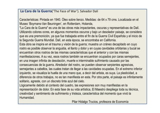 La Cara de la Guerra(‘The Face of War’). Salvador Dalí
Características: Pintada en 1940. Óleo sobre lienzo. Medidas: de 64 x 79 cms. Localizada en el
Museo ‘Boymans-Van Beuningen’, en Rotterdam, Holanda,
"La Cara de la Guerra" es una de las obras más impactantes, oscuras y representativas de Dalí.
Utilizando colores ocres, en algunos momentos oscuros y bajo un desolador paisaje, se considera
que es una premonición, ya que fue trabajada entre el fin de la Guerra Civil Española y el inicio de
la Segunda Guerra Mundial. Dalí, en esta época, se encontraba en California.
Esta obra se inspira en el trauma y visión de la guerra; muestra un cráneo decapitado en cuyo
rostro es posible observar la angustia, el llanto y dolor y en cuyas cavidades orbitarias y bucal se
encuentran otros rostros de las mismas características que el anterior y con las mismas
manifestaciones. A su vez, esos rostros también se encuentran ocupados por caras semejantes,
en una imagen infinita de desolación, muerte e interminable sufrimiento causado por las
consecuencias de la guerra. Alrededor del rostro, se pueden observar serpientes agresivas,
semejantes a cabellos, las cuales tratan de llegar a las cavidades ocupadas. En el extremo inferior
izquierdo, se visualiza la huella de una mano que, a decir del artista, es suya. La plasticidad, a
diferencia de otros trabajos, no es tan manifiesta en esta. Por otra parte, el paisaje es infinitamente
solitario, agreste, con un discreto tinte azul del cielo.
Lógicamente debido al contexto del cuadro, las expresiones son muy manifiestas en la
representación de dolor. En esta fase de su vida artística, El Maestro despliega toda su técnica,
creatividad y sentimiento de sufrimiento y tristeza, característica del momento que vivió la
Humanidad.
Pilar Hidalgo Trucios, profesora de Economía
 