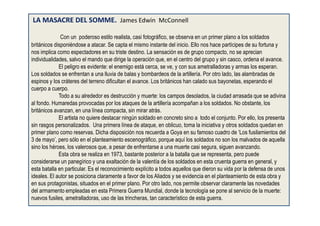 LA MASACRE DEL SOMME. James Edwin McConnell
Con un poderoso estilo realista, casi fotográfico, se observa en un primer plano a los soldados
británicos disponiéndose a atacar. Se capta el mismo instante del inicio. Ello nos hace partícipes de su fortuna y
nos implica como espectadores en su triste destino. La sensación es de grupo compacto, no se aprecian
individualidades, salvo el mando que dirige la operación que, en el centro del grupo y sin casco, ordena el avance.
El peligro es evidente: el enemigo está cerca, se ve, y con sus ametralladoras y armas los esperan.
Los soldados se enfrentan a una lluvia de balas y bombardeos de la artillería. Por otro lado, las alambradas de
espinos y los cráteres del terreno dificultan el avance. Los británicos han calado sus bayonetas, esperando el
cuerpo a cuerpo.
Todo a su alrededor es destrucción y muerte: los campos desolados, la ciudad arrasada que se adivina
al fondo. Humaredas provocadas por los ataques de la artillería acompañan a los soldados. No obstante, los
británicos avanzan, en una línea compacta, sin mirar atrás.
El artista no quiere destacar ningún soldado en concreto sino a todo el conjunto. Por ello, los presenta
sin rasgos personalizados. Una primera línea de ataque, en oblicuo, toma la iniciativa y otros soldados quedan en
primer plano como reservas. Dicha disposición nos recuerda a Goya en su famoso cuadro de ‘Los fusilamientos del
3 de mayo’, pero sólo en el planteamiento escenográfico, porque aquí los soldados no son los malvados de aquella
sino los héroes, los valerosos que, a pesar de enfrentarse a una muerte casi segura, siguen avanzando.
Esta obra se realiza en 1973, bastante posterior a la batalla que se representa, pero puede
considerarse un panegírico y una exaltación de la valentía de los soldados en esta cruenta guerra en general, y
esta batalla en particular. Es el reconocimiento explícito a todos aquellos que dieron su vida por la defensa de unos
ideales. El autor se posiciona claramente a favor de los Aliados y se evidencia en el planteamiento de esta obra y
en sus protagonistas, situados en el primer plano. Por otro lado, nos permite observar claramente las novedades
del armamento empleadas en esta Primera Guerra Mundial, donde la tecnología se pone al servicio de la muerte:
nuevos fusiles, ametralladoras, uso de las trincheras, tan característico de esta guerra.
 