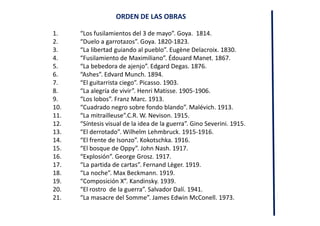 ORDEN DE LAS OBRAS
1. “Los fusilamientos del 3 de mayo”. Goya. 1814.
2. “Duelo a garrotazos”. Goya. 1820-1823.
3. “La libertad guiando al pueblo”. Eugène Delacroix. 1830.
4. “Fusilamiento de Maximiliano”. Édouard Manet. 1867.
5. “La bebedora de ajenjo”. Edgard Degas. 1876.
6. “Ashes”. Edvard Munch. 1894.
7. “El guitarrista ciego”. Picasso. 1903.
8. “La alegría de vivir”. Henri Matisse. 1905-1906.
9. “Los lobos”. Franz Marc. 1913.
10. “Cuadrado negro sobre fondo blando”. Malévich. 1913.
11. “La mitrailleuse”.C.R. W. Nevison. 1915.
12. “Síntesis visual de la idea de la guerra”. Gino Severini. 1915.
13. “El derrotado”. Wilhelm Lehmbruck. 1915-1916.
14. “El frente de Isonzo”. Kokotschka. 1916.
15. “El bosque de Oppy”. John Nash. 1917.
16. “Explosión”. George Grosz. 1917.
17. “La partida de cartas”. Fernand Lèger. 1919.
18. “La noche”. Max Beckmann. 1919.
19. “Composición X”. Kandinsky. 1939.
20. “El rostro de la guerra”. Salvador Dalí. 1941.
21. “La masacre del Somme”. James Edwin McConell. 1973.
 