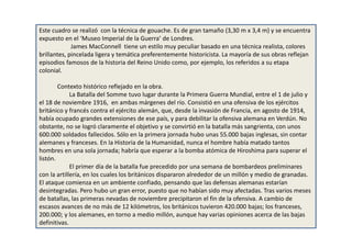 Este cuadro se realizó con la técnica de gouache. Es de gran tamaño (3,30 m x 3,4 m) y se encuentra
expuesto en el ‘Museo Imperial de la Guerra’ de Londres.
James MacConnell tiene un estilo muy peculiar basado en una técnica realista, colores
brillantes, pincelada ligera y temática preferentemente historicista. La mayoría de sus obras reflejan
episodios famosos de la historia del Reino Unido como, por ejemplo, los referidos a su etapa
colonial.
Contexto histórico reflejado en la obra.
La Batalla del Somme tuvo lugar durante la Primera Guerra Mundial, entre el 1 de julio y
el 18 de noviembre 1916, en ambas márgenes del río. Consistió en una ofensiva de los ejércitos
británico y francés contra el ejército alemán, que, desde la invasión de Francia, en agosto de 1914,
había ocupado grandes extensiones de ese país, y para debilitar la ofensiva alemana en Verdún. No
obstante, no se logró claramente el objetivo y se convirtió en la batalla más sangrienta, con unos
600.000 soldados fallecidos. Sólo en la primera jornada hubo unas 55.000 bajas inglesas, sin contar
alemanes y franceses. En la Historia de la Humanidad, nunca el hombre había matado tantos
hombres en una sola jornada; habría que esperar a la bomba atómica de Hiroshima para superar el
listón.
El primer día de la batalla fue precedido por una semana de bombardeos preliminares
con la artillería, en los cuales los británicos dispararon alrededor de un millón y medio de granadas.
El ataque comienza en un ambiente confiado, pensando que las defensas alemanas estarían
desintegradas. Pero hubo un gran error, puesto que no habían sido muy afectadas. Tras varios meses
de batallas, las primeras nevadas de noviembre precipitaron el fin de la ofensiva. A cambio de
escasos avances de no más de 12 kilómetros, los británicos tuvieron 420.000 bajas; los franceses,
200.000; y los alemanes, en torno a medio millón, aunque hay varias opiniones acerca de las bajas
definitivas.
 