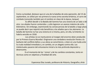 Como curiosidad, destacar que en una de la batallas de esta operación, del 15 de
septiembre, se utilizó por vez primera la nueva arma secreta británica, el carro de
combate (conocido también por el nombre en clave de la época, tanque)
Es difícil decidir si la Batalla del Somme fue una victoria de un lado o del
otro. Los aliados fueron contenidos y sólo lograron un avance máximo de ocho
kilómetros. Sin embargo, examinando las consecuencias de la batalla a largo plazo,
se puede decir que reportó más beneficios a los aliados que a los alemanes. La
batalla del Somme no fue una victoria en sí misma, pero, sin ella, la Entente no
habría vencido en 1918.
Los artistas no se mantuvieron al margen del enorme dolor producido
por la Primera Guerra Mundial. Originaron una verdadera revolución frente a la
barbarie del conflicto bélico y sus obras se convirtieron, o bien en una huida ante
la cruda realidad inmediata o, en cambio, en un alegato contra ella. Los
intelectuales pasaron del entusiasmo inicial a la más profunda depresión y
desencanto.
Es el momento de los ‘-ismos’ y de los cambios constantes, tanto en
técnicas como en objetivos y finalidad del arte.
Esperanza Díaz Jurado, profesora de Historia, Geografía y Arte
 
