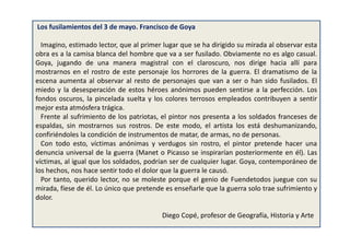 Los fusilamientos del 3 de mayo. Francisco de Goya
Imagino, estimado lector, que al primer lugar que se ha dirigido su mirada al observar esta
obra es a la camisa blanca del hombre que va a ser fusilado. Obviamente no es algo casual.
Goya, jugando de una manera magistral con el claroscuro, nos dirige hacia allí para
mostrarnos en el rostro de este personaje los horrores de la guerra. El dramatismo de la
escena aumenta al observar al resto de personajes que van a ser o han sido fusilados. El
miedo y la desesperación de estos héroes anónimos pueden sentirse a la perfección. Los
fondos oscuros, la pincelada suelta y los colores terrosos empleados contribuyen a sentir
mejor esta atmósfera trágica.
Frente al sufrimiento de los patriotas, el pintor nos presenta a los soldados franceses de
espaldas, sin mostrarnos sus rostros. De este modo, el artista los está deshumanizando,
confiriéndoles la condición de instrumentos de matar, de armas, no de personas.
Con todo esto, víctimas anónimas y verdugos sin rostro, el pintor pretende hacer una
denuncia universal de la guerra (Manet o Picasso se inspirarían posteriormente en él). Las
víctimas, al igual que los soldados, podrían ser de cualquier lugar. Goya, contemporáneo de
los hechos, nos hace sentir todo el dolor que la guerra le causó.
Por tanto, querido lector, no se moleste porque el genio de Fuendetodos juegue con su
mirada, fíese de él. Lo único que pretende es enseñarle que la guerra solo trae sufrimiento y
dolor.
Diego Copé, profesor de Geografía, Historia y Arte
 