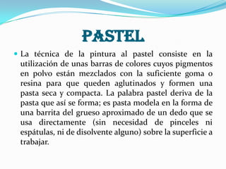 Pastel
 La técnica de la pintura al pastel consiste en la
utilización de unas barras de colores cuyos pigmentos
en polvo están mezclados con la suficiente goma o
resina para que queden aglutinados y formen una
pasta seca y compacta. La palabra pastel deriva de la
pasta que así se forma; es pasta modela en la forma de
una barrita del grueso aproximado de un dedo que se
usa directamente (sin necesidad de pinceles ni
espátulas, ni de disolvente alguno) sobre la superficie a
trabajar.
 