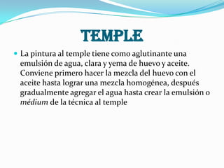 Temple
 La pintura al temple tiene como aglutinante una
emulsión de agua, clara y yema de huevo y aceite.
Conviene primero hacer la mezcla del huevo con el
aceite hasta lograr una mezcla homogénea, después
gradualmente agregar el agua hasta crear la emulsión o
médium de la técnica al temple
 