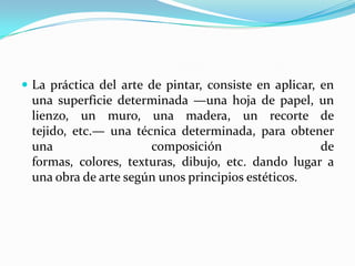  La práctica del arte de pintar, consiste en aplicar, en
una superficie determinada —una hoja de papel, un
lienzo, un muro, una madera, un recorte de
tejido, etc.— una técnica determinada, para obtener
una composición de
formas, colores, texturas, dibujo, etc. dando lugar a
una obra de arte según unos principios estéticos.
 
