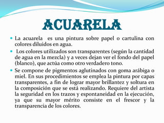 Acuarela
 La acuarela es una pintura sobre papel o cartulina con
colores diluidos en agua.
 Los colores utilizados son transparentes (según la cantidad
de agua en la mezcla) y a veces dejan ver el fondo del papel
(blanco), que actúa como otro verdadero tono.
 Se compone de pigmentos aglutinados con goma arábiga o
miel. En sus procedimientos se emplea la pintura por capas
transparentes, a fin de lograr mayor brillantez y soltura en
la composición que se está realizando. Requiere del artista
la seguridad en los trazos y espontaneidad en la ejecución,
ya que su mayor mérito consiste en el frescor y la
transparencia de los colores.
 