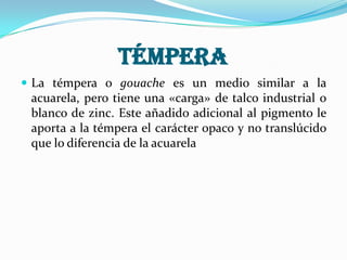 Témpera
 La témpera o gouache es un medio similar a la
acuarela, pero tiene una «carga» de talco industrial o
blanco de zinc. Este añadido adicional al pigmento le
aporta a la témpera el carácter opaco y no translúcido
que lo diferencia de la acuarela
 