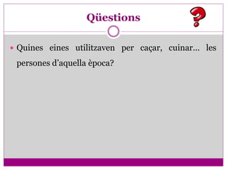 Qüestions

 Quines eines utilitzaven per caçar, cuinar... les

 persones d’aquella època?
 