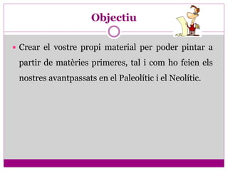 Objectiu

 Crear el vostre propi material per poder pintar a

 partir de matèries primeres, tal i com ho feien els
 nostres avantpassats en el Paleolític i el Neolític.
 