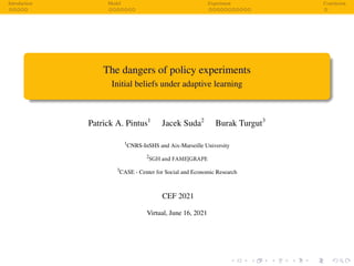 Introduction Model Experiment Conclusion
The dangers of policy experiments
Initial beliefs under adaptive learning
Patrick A. Pintus1
Jacek Suda2
Burak Turgut3
1
CNRS-InSHS and Aix-Marseille University
2
SGH and FAME|GRAPE
3
CASE - Center for Social and Economic Research
CEF 2021
Virtual, June 16, 2021
 