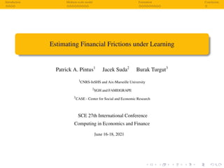 Introduction Medium-scale model Estimation Conclusion
Estimating Financial Frictions under Learning
Patrick A. Pintus1
Jacek Suda2
Burak Turgut3
1
CNRS-InSHS and Aix-Marseille University
2
SGH and FAME|GRAPE
3
CASE - Center for Social and Economic Research
SCE 27th International Conference
Computing in Economics and Finance
June 16-18, 2021
 