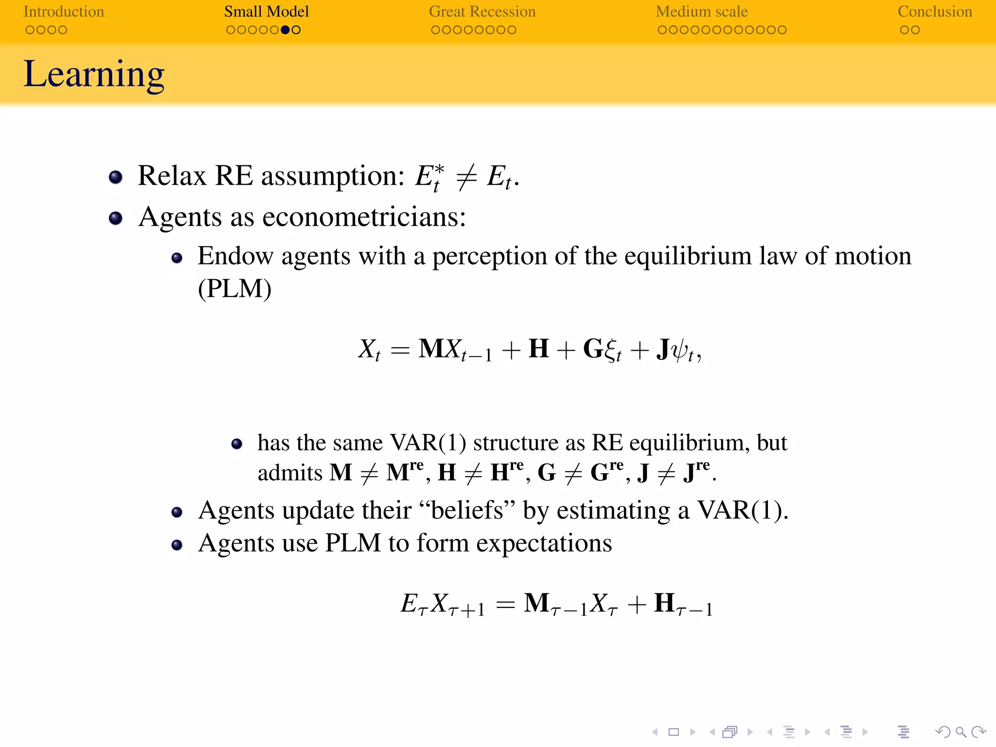 Introduction Small Model Great Recession Medium scale Conclusion
Learning
Relax RE assumption: E∗
t = Et.
Agents as econometricians:
Endow agents with a perception of the equilibrium law of motion
(PLM)
Xt = MXt−1 + H + Gξt + Jψt,
has the same VAR(1) structure as RE equilibrium, but
admits M = Mre
, H = Hre
, G = Gre
, J = Jre
.
Agents update their “beliefs” by estimating a VAR(1).
Agents use PLM to form expectations
Eτ Xτ+1 = Mτ−1Xτ + Hτ−1
 