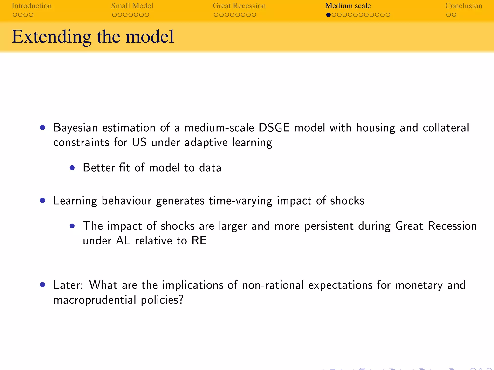 Introduction Small Model Great Recession Medium scale Conclusion
Extending the model
Introduction
Contribution and Main Findings
• Bayesian estimation of a medium-scale DSGE model with housing and collateral
constraints for US under adaptive learning
• Better t of model to data
• Learning behaviour generates time-varying impact of shocks
• The impact of shocks are larger and more persistent during Great Recession
under AL relative to RE
• Later: What are the implications of non-rational expectations for monetary and
macroprudential policies?
 
