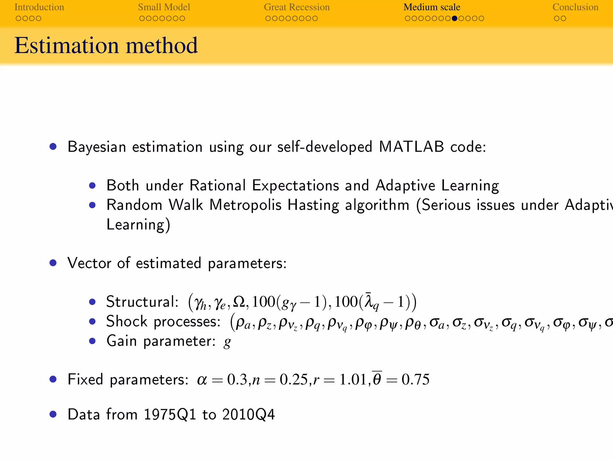 Introduction Small Model Great Recession Medium scale Conclusion
Estimation method
Estimation
Approach
• Bayesian estimation using our self-developed MATLAB code:
• Both under Rational Expectations and Adaptive Learning
• Random Walk Metropolis Hasting algorithm (Serious issues under Adaptiv
Learning)
• Vector of estimated parameters:
• Structural: γh,γe,Ω,100(gγ −1),100(¯λq −1)
• Shock processes: ρa,ρz,ρνz ,ρq,ρνq ,ρϕ ,ρψ ,ρθ ,σa,σz,σνz ,σq,σνq ,σϕ ,σψ ,σ
• Gain parameter: g
• Fixed parameters: α = 0.3,n = 0.25,r = 1.01,θ = 0.75
• Data from 1975Q1 to 2010Q4
 