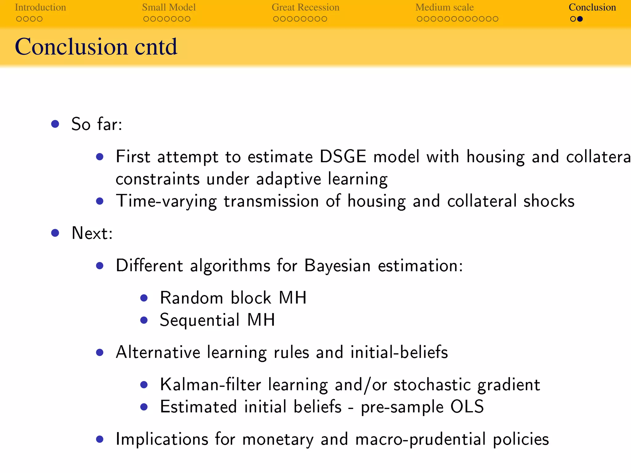 Introduction Small Model Great Recession Medium scale Conclusion
Conclusion cntd
Summary
• So far:
• First attempt to estimate DSGE model with housing and collatera
constraints under adaptive learning
• Time-varying transmission of housing and collateral shocks
• Next:
• Dierent algorithms for Bayesian estimation:
• Random block MH
• Sequential MH
• Alternative learning rules and initial-beliefs
• Kalman-lter learning and/or stochastic gradient
• Estimated initial beliefs - pre-sample OLS
• Implications for monetary and macro-prudential policies
 
