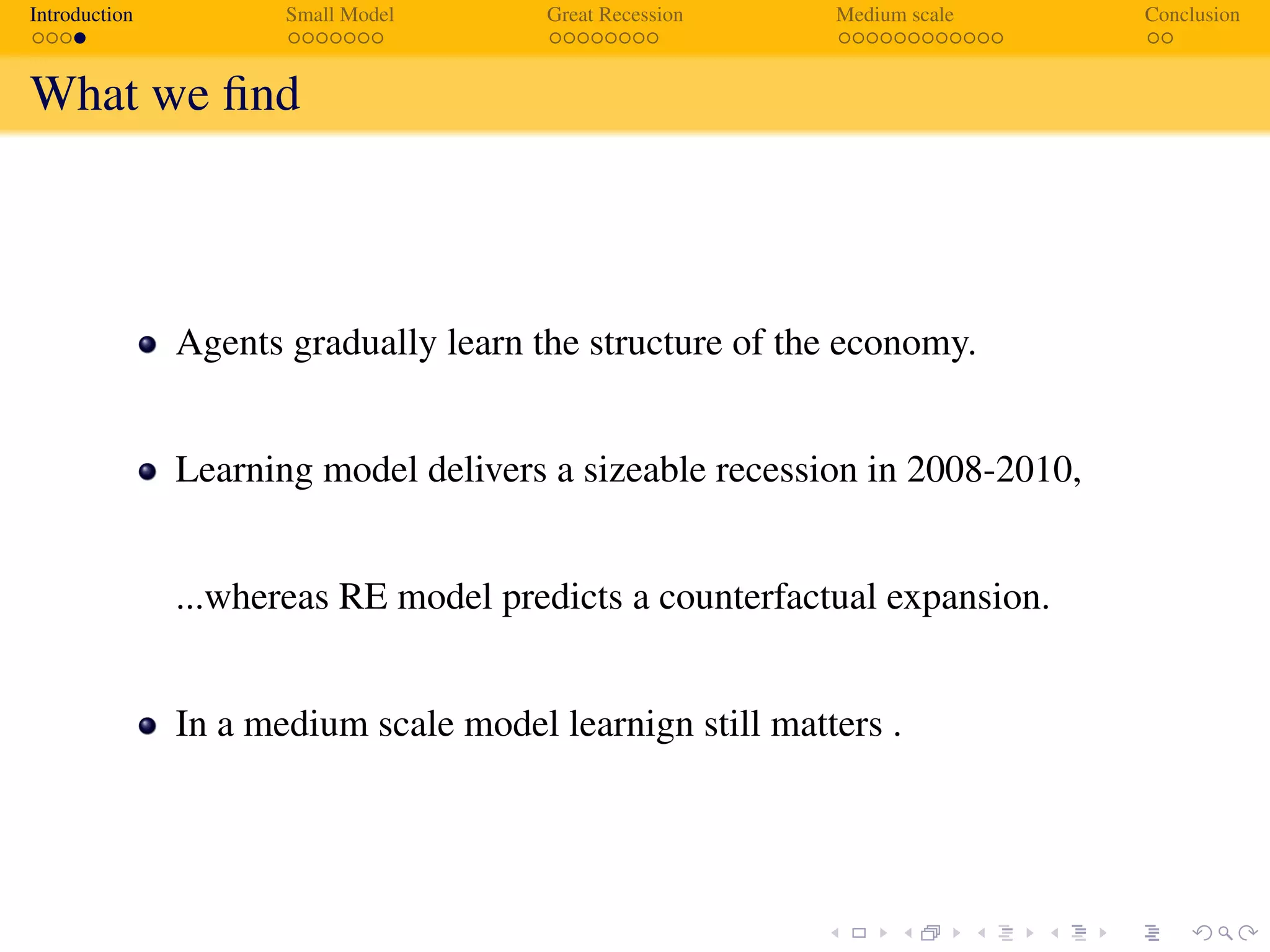Introduction Small Model Great Recession Medium scale Conclusion
What we ﬁnd
Agents gradually learn the structure of the economy.
Learning model delivers a sizeable recession in 2008-2010,
...whereas RE model predicts a counterfactual expansion.
In a medium scale model learnign still matters .
 
