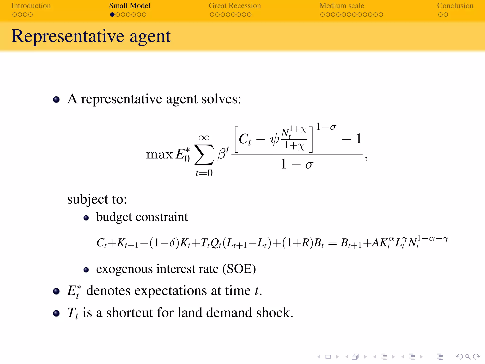Introduction Small Model Great Recession Medium scale Conclusion
Representative agent
A representative agent solves:
max E∗
0
∞
t=0
βt
Ct − ψN1+χ
t
1+χ
1−σ
− 1
1 − σ
,
subject to:
budget constraint
Ct+Kt+1−(1−δ)Kt+TtQt(Lt+1−Lt)+(1+R)Bt = Bt+1+AKα
t Lγ
t N1−α−γ
t
exogenous interest rate (SOE)
E∗
t denotes expectations at time t.
Tt is a shortcut for land demand shock.
 
