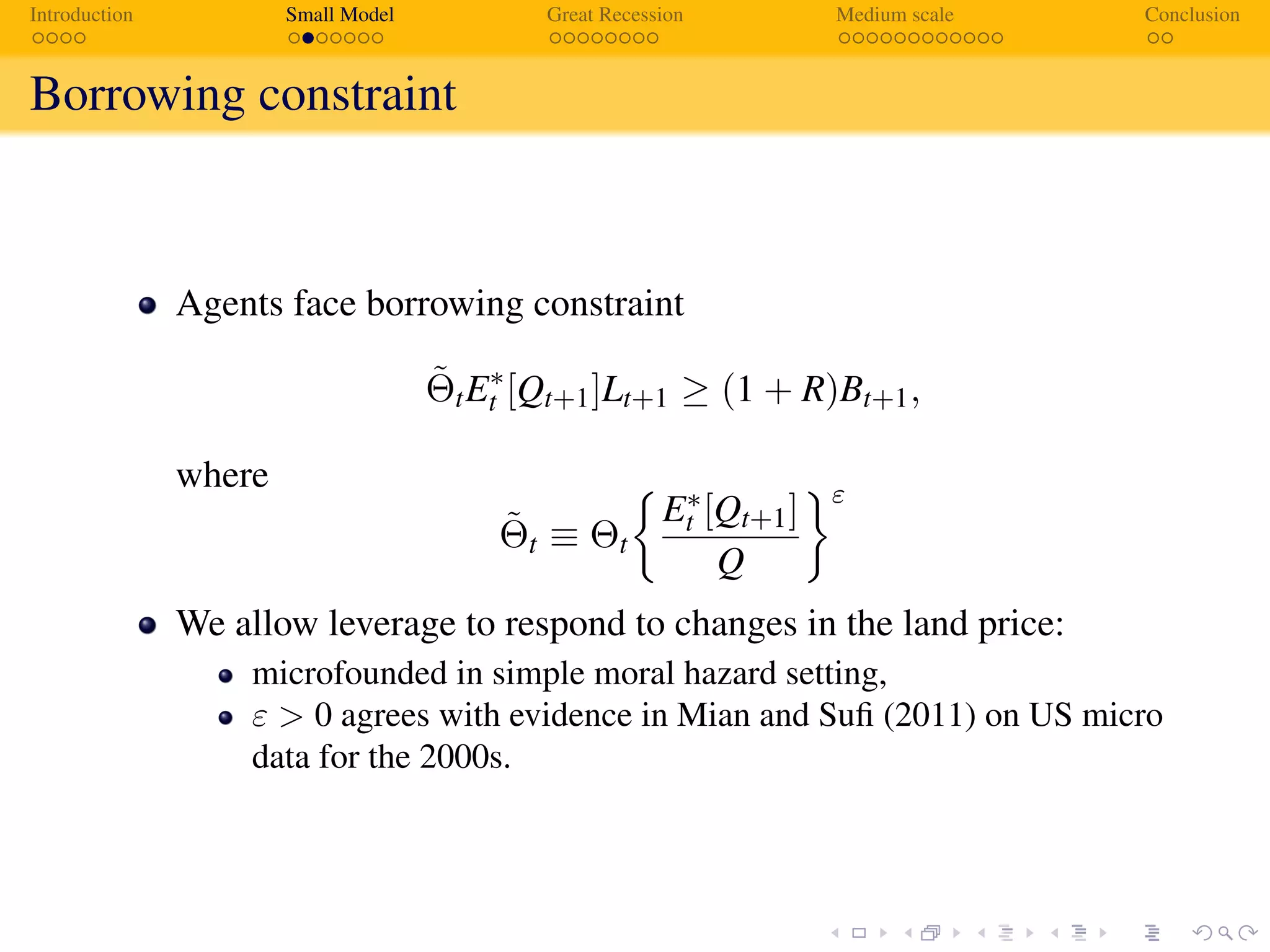 Introduction Small Model Great Recession Medium scale Conclusion
Borrowing constraint
Agents face borrowing constraint
˜ΘtE∗
t [Qt+1]Lt+1 ≥ (1 + R)Bt+1,
where
˜Θt ≡ Θt
E∗
t [Qt+1]
Q
ε
We allow leverage to respond to changes in the land price:
microfounded in simple moral hazard setting,
ε > 0 agrees with evidence in Mian and Suﬁ (2011) on US micro
data for the 2000s.
 