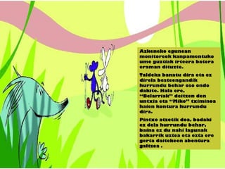 Azkeneko egunean
monitoreek kanpamentuko
ume guztiak irteera batera
eraman dituzte.
Taldeka banatu dira eta ez
direla besteengandik
hurrundu behar oso ondo
dakite. Hala ere,
“Belarriak” deitzen den
untxia eta “Miko” tximinoa
haien kontura hurrundu
dira.
Pintxo atzetik doa, badaki
ez dela hurrundu behar,
baina ez du nahi lagunak
bakarrik uztea eta ezta ere
gerta daitekeen abentura
galtzea .
 