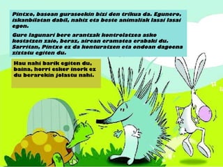Pintxo, basoan gurasoekin bizi den trikua da. Egunero,
iskanbilatan dabil, nahiz eta beste animaliak lasai lasai
egon.
Gure lagunari bere arantzak kontrolatzea asko
kostatzen zaio, beraz, airean eramatea erabaki du.
Sarritan, Pintxo ez da konturatzen eta ondoan dagoena
ziztatu egiten du.
Hau nahi barik egiten du,
baina, horri esker inork ez
du berarekin jolastu nahi.
 