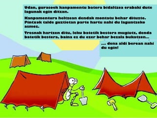 Udan, gurasoek kanpamentu batera bidaltzea erabaki dute
lagunak egin ditzan.
Kanpamentura heltzean dendak montatu behar dituzte.
Pintxok talde guztietan parte hartu nahi du laguntzeko
asmoz.
Tresnak hartzen ditu, leku batetik bestera mugiutz, denda
batetik bestera, baina ez du ezer behar bezala bukatzen…
…. dena aldi berean nahi
du egin!
 