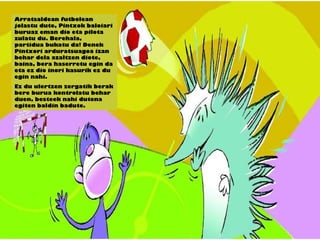 Arratsaldean futbolean
jolastu dute, Pintxok baloiari
buruaz eman dio eta pilota
zulatu du. Berehala,
partidua bukatu da! Denek
Pintxori arduratsuagoa izan
behar dela azaltzen diote,
baina, bera haserretu egin da
eta ez dio inori kasurik ez du
egin nahi.
Ez du ulertzen zergatik berak
bere burua kontrolatu behar
duen, besteek nahi dutena
egiten baldin badute.
 