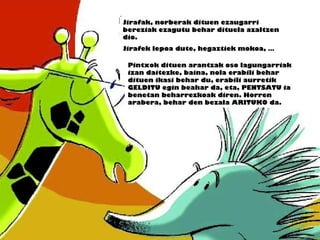 Jirafak, norberak dituen ezaugarri
bereziak ezagutu behar dituela azaltzen
dio.
Jirafek lepoa dute, hegaztiek mokoa, …
Pintxok dituen arantzak oso lagungarriak
izan daitezke, baina, nola erabili behar
dituen ikasi behar du, erabili aurretik
GELDITU egin beahar da, eta, PENTSATU ia
benetan beharrezkoak diren. Horren
arabera, behar den bezala ARITUKO da.
 