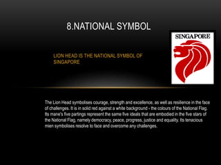 LION HEAD IS THE NATIONAL SYMBOL OF
SINGAPORE
8.NATIONAL SYMBOL
The Lion Head symbolises courage, strength and excellence, as well as resilience in the face
of challenges. It is in solid red against a white background - the colours of the National Flag.
Its mane's five partings represent the same five ideals that are embodied in the five stars of
the National Flag, namely democracy, peace, progress, justice and equality. Its tenacious
mien symbolises resolve to face and overcome any challenges.
 