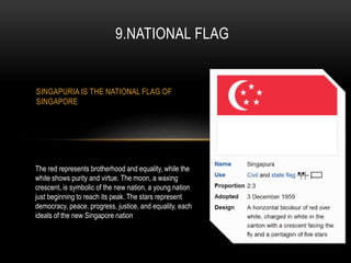 SINGAPURIA IS THE NATIONAL FLAG OF
SINGAPORE
9.NATIONAL FLAG
The red represents brotherhood and equality, while the
white shows purity and virtue. The moon, a waxing
crescent, is symbolic of the new nation, a young nation
just beginning to reach its peak. The stars represent
democracy, peace, progress, justice, and equality, each
ideals of the new Singapore nation
 