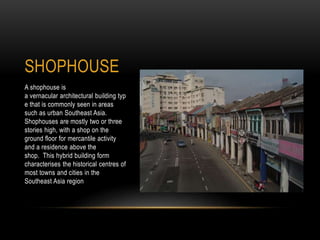 SHOPHOUSE
A shophouse is
a vernacular architectural building typ
e that is commonly seen in areas
such as urban Southeast Asia.
Shophouses are mostly two or three
stories high, with a shop on the
ground floor for mercantile activity
and a residence above the
shop. This hybrid building form
characterises the historical centres of
most towns and cities in the
Southeast Asia region
 