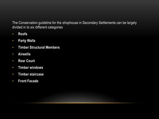 The Conservation guideline for the shophouse in Secondary Settlements can be largely
divided in to six different categories
• Roofs
• Party Walls
• Timber Structural Members
• Airwells
• Rear Court
• Timber windows
• Timber staircase
• Front Facade
 