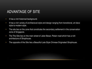 ADVANTAGE OF SITE
• It has a rich historical background.
• It has a rich variety of architectural style and design ranging from transitional, art deco
style to modern style.
• The site lies on the zone that constitutes the secondary settlement in the conservation
zone of Singapore.
• The The Site lies on the main street of Jalan Besar, Petain road which has a rich
architecture of Shophouse.
• The opposite of the Site lies a Beautiful Late Style Chinese Originated Shophouse.
 