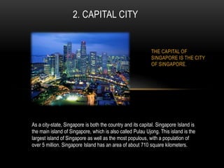 THE CAPITAL OF
SINGAPORE IS THE CITY
OF SINGAPORE.
2. CAPITAL CITY
As a city-state, Singapore is both the country and its capital. Singapore Island is
the main island of Singapore, which is also called Pulau Ujong. This island is the
largest island of Singapore as well as the most populous, with a population of
over 5 million. Singapore Island has an area of about 710 square kilometers.
 