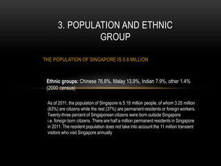 THE POPULATION OF SINGAPORE IS 5.8 MILLION
3. POPULATION AND ETHNIC
GROUP
Ethnic groups: Chinese 76.8%, Malay 13.9%, Indian 7.9%, other 1.4%
(2000 census)
As of 2011, the population of Singapore is 5.18 million people, of whom 3.25 million
(63%) are citizens while the rest (37%) are permanent residents or foreign workers.
Twenty-three percent of Singaporean citizens were born outside Singapore
i.e. foreign born citizens. There are half a million permanent residents in Singapore
in 2011. The resident population does not take into account the 11 million transient
visitors who visit Singapore annually
 