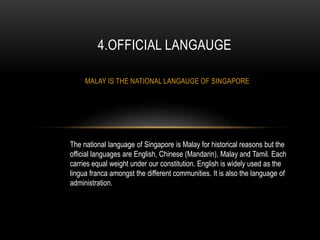 MALAY IS THE NATIONAL LANGAUGE OF SINGAPORE
4.OFFICIAL LANGAUGE
The national language of Singapore is Malay for historical reasons but the
official languages are English, Chinese (Mandarin), Malay and Tamil. Each
carries equal weight under our constitution. English is widely used as the
lingua franca amongst the different communities. It is also the language of
administration.
 