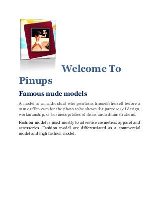 Welcome To
Pinups
Famous nude models
A model is an individual who positions himself/herself before a
cam or film cam for the photo to be shown for purposes of design,
workmanship, or business pitches of items and administrations.
Fashion model is used mostly to advertise cosmetics, apparel and
accessories. Fashion model are differentiated as a commercial
model and high fashion model.
 