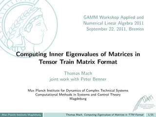 GAMM Workshop Applied and
                                                       Numerical Linear Algebra 2011
                                                        September 22, 2011, Bremen




          Computing Inner Eigenvalues of Matrices in
                Tensor Train Matrix Format
                                        Thomas Mach
                                 joint work with Peter Benner

                   Max Planck Institute for Dynamics of Complex Technical Systems
                       Computational Methods in Systems and Control Theory
                                             Magdeburg
                                                                                                    MAX PLANCK INSTITUTE
                                                                                                  FOR DYNAMICS OF COMPLEX
                                                                                                     TECHNICAL SYSTEMS
                                                                                                         MAGDEBURG




Max Planck Institute Magdeburg            Thomas Mach, Computing Eigenvalues of Matrices in TTM Format         1/21
 