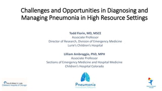 Challenges and Opportunities in Diagnosing and
Managing Pneumonia in High Resource Settings
Todd Florin, MD, MSCE
Associate Professor
Director of Research, Division of Emergency Medicine
Lurie’s Children’s Hospital
Lilliam Ambroggio, PhD, MPH
Associate Professor
Sections of Emergency Medicine and Hospital Medicine
Children’s Hospital Colorado
 